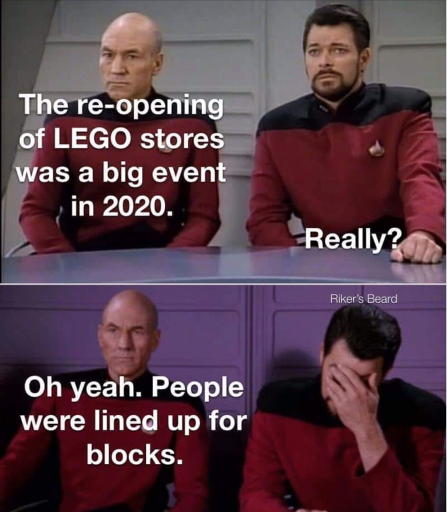 Picard: The re-opening of LEGO stores was a big event in 2020.
Riker: Really?
Picard: Oh yeah. People were lined up for blocks.
Riker: (head in hand)