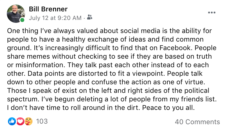 Facebook post from Bill Brenner: One thing I’ve always valued about social media is the ability for people to have a healthy exchange of ideas and find common ground. It’s increasingly difficult to find that on Facebook. People share memes without checking to see if they are based on truth or misinformation. They talk past each other instead of to each other. Data points are distorted to fit a viewpoint. People talk down to other people and confuse the action as one of virtue. Those I speak of exist on the left and right sides of the political spectrum. I’ve begun deleting a lot of people from my friends list. I don’t have time to roll around in the dirt. Peace to you all.